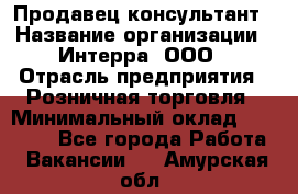 Продавец-консультант › Название организации ­ Интерра, ООО › Отрасль предприятия ­ Розничная торговля › Минимальный оклад ­ 22 000 - Все города Работа » Вакансии   . Амурская обл.